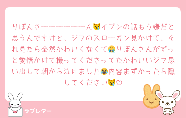 りぼんさーーーーーーん😿イブンの話もう嫌だと思うんですけど、ジフのスローガン見かけて、それ見たら全然かわいくなくて😭りぼんさんがずっと愛情かけて撮ってくださってたかわいいジフ思い出して朝から泣けました😂内容まずかったら隠してください😿