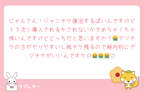 にゃんさん！ジャニチケ復活するぽいんですけどトラ次ツ導入されるかされないかでめちゃくちゃ怖いんですけどどっちだと思いますか？😭デジチケの方がやりやすいし紙チケ残るので絶対的にデジチケがいいんですケロ😭😭😭