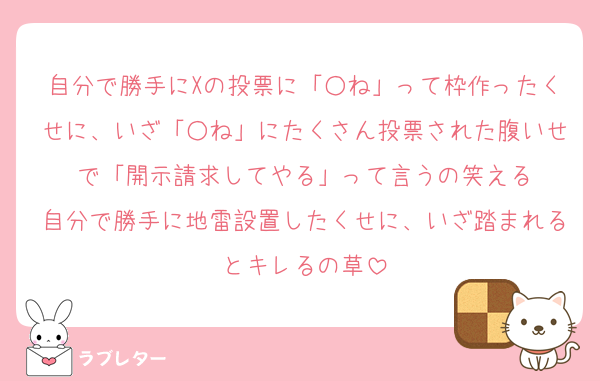 自分で勝手にXの投票に「○ね」って枠作ったくせに、いざ「○ね」にたくさん投票された腹いせで「開示請求してやる」って言うの笑える
自分で勝手に地雷設置したくせに、いざ踏まれるとキレるの草