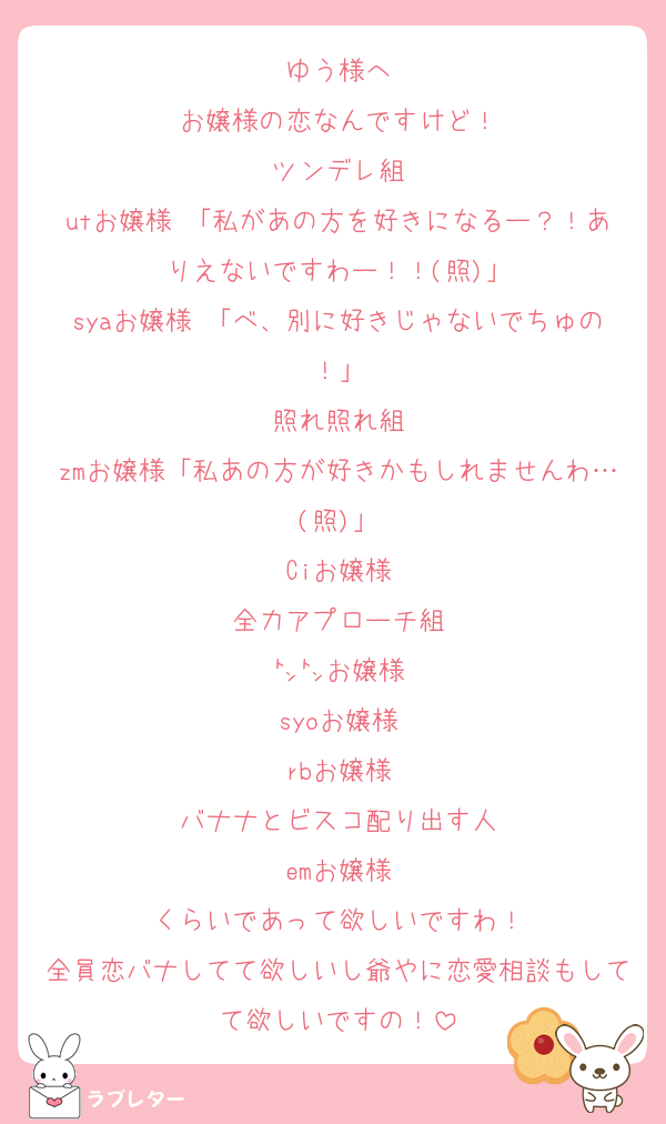 ゆう様へ
お嬢様の恋なんですけど！
ツンデレ組
utお嬢様 「私があの方を好きになるー？！ありえないですわー！！(照)」
syaお嬢様 「べ、別に好きじゃないでちゅの！」
照れ照れ組
zmお嬢様「私あの方が好きかもしれませんわ…(照)」
Ciお嬢様
全力アプローチ組
㌧㌧お嬢様
syoお嬢様
rbお嬢様
バナナとビスコ配り出す人
emお嬢様
くらいであって欲しいですわ！
全員恋バナしてて欲しいし爺やに恋愛相談もしてて欲しいですの！