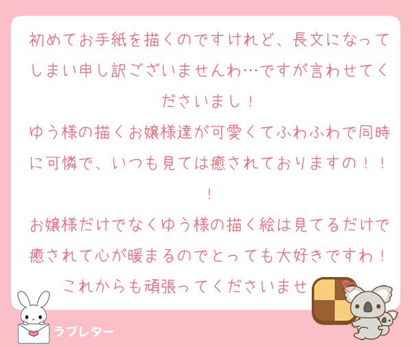 初めてお手紙を描くのですけれど、長文になってしまい申し訳ございませんわ…ですが言わせてくださいまし！
ゆう様の描くお嬢様達が可愛くてふわふわで同時に可憐で、いつも見ては癒されておりますの！！！
お嬢様だけでなくゆう様の描く絵は見てるだけで癒されて心が暖まるのでとっても大好きですわ！これからも頑張ってくださいませ❣️❤️ྀི