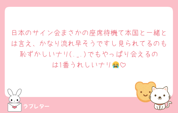 日本のサイン会まさかの座席待機て本国と一緒とは言え、かなり流れ早そうですし見られてるのも恥ずかしいナリ(._.)でもやっぱり会えるのは1番うれしいナリ😭