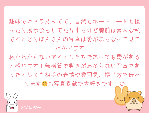 趣味でカメラ持ってて、自然もポートレートも撮ったり展示会もしてたりするけど腕前は素人な私ですけどりぼんさんの写真は愛があるなって見てわかります‼️
私がわからないアイドルたちであっても愛があると感じます！無機質で動きがわからない写真であったとしても相手の表情や雰囲気、撮り方で伝わります😊お写真素敵で大好きです。
