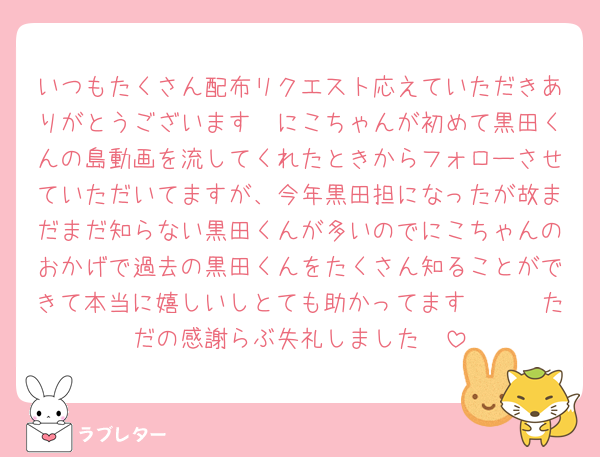 いつもたくさん配布リクエスト応えていただきありがとうございます❣にこちゃんが初めて黒田くんの島動画を流してくれたときからフォローさせていただいてますが、今年黒田担になったが故まだまだ知らない黒田くんが多いのでにこちゃんのおかげで過去の黒田くんをたくさん知ることができて本当に嬉しいしとても助かってます🥺🫶🏻ただの感謝らぶ失礼しました❣