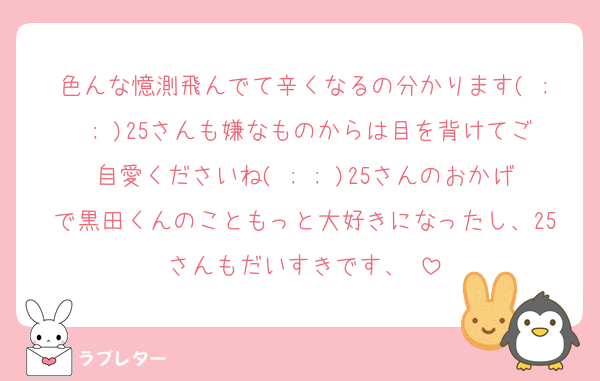 色んな憶測飛んでて辛くなるの分かります( ; ; )25さんも嫌なものからは目を背けてご自愛くださいね( ; ; )25さんのおかげで黒田くんのこともっと大好きになったし、25さんもだいすきです、♡
