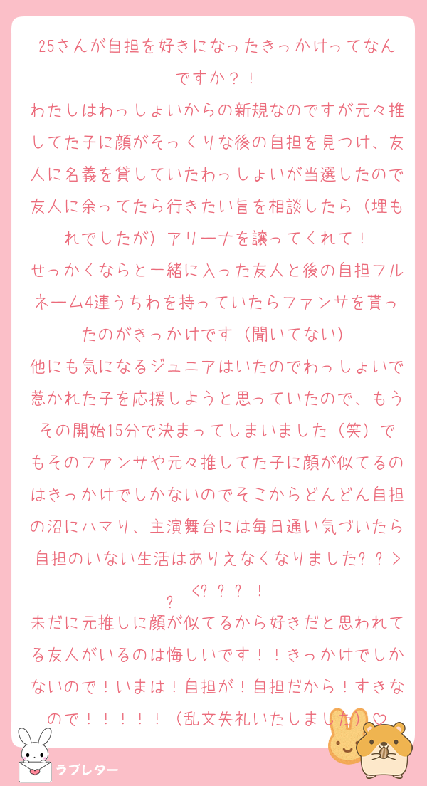 25さんが自担を好きになったきっかけってなんですか？！
わたしはわっしょいからの新規なのですが元々推してた子に顔がそっくりな後の自担を見つけ、友人に名義を貸していたわっしょいが当選したので友人に余ってたら行きたい旨を相談したら（埋もれでしたが）アリーナを譲ってくれて！
せっかくならと一緒に入った友人と後の自担フルネーム4連うちわを持っていたらファンサを貰ったのがきっかけです（聞いてない）
他にも気になるジュニアはいたのでわっしょいで惹かれた子を応援しようと思っていたので、もうその開始15分で決まってしまいました（笑）でもそのファンサや元々推してた子に顔が似てるのはきっかけでしかないのでそこからどんどん自担の沼にハマり、主演舞台には毎日通い気づいたら自担のいない生活はありえなくなりました⸝⸝>  ̫ <⸝⸝ᐡ！
未だに元推しに顔が似てるから好きだと思われてる友人がいるのは悔しいです！！きっかけでしかないので！いまは！自担が！自担だから！すきなので！！！！！（乱文失礼いたしました）