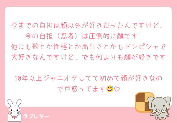 今までの自担は顔以外が好きだったんですけど、今の自担（忍者）は圧倒的に顔です🥺
他にも歌とか性格とか面白さとかもドンピシャで大好きなんですけど、でも何よりも顔が好きです🥺🥺
10年以上ジャニオタしてて初めて顔が好きなので戸惑ってます😅