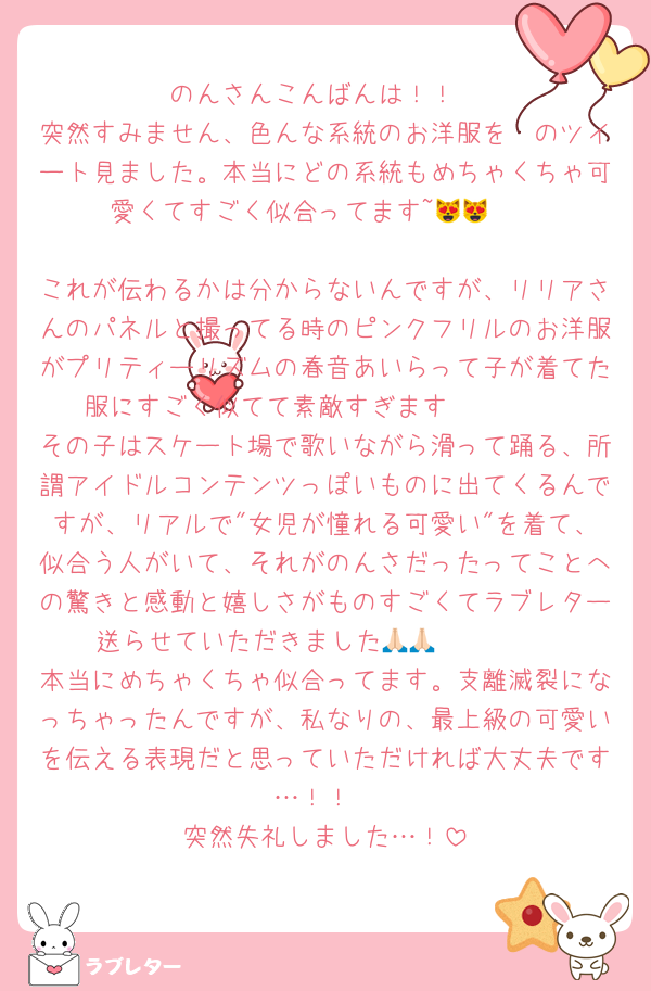 のんさんこんばんは！！
突然すみません、色んな系統のお洋服を〜のツイート見ました。本当にどの系統もめちゃくちゃ可愛くてすごく似合ってます~😻😻❣️

これが伝わるかは分からないんですが、リリアさんのパネルと撮ってる時のピンクフリルのお洋服がプリティーリズムの春音あいらって子が着てた服にすごく似てて素敵すぎます🥹🫶🏻 
その子はスケート場で歌いながら滑って踊る、所謂アイドルコンテンツっぽいものに出てくるんですが、リアルで"女児が憧れる可愛い"を着て、似合う人がいて、それがのんさだったってことへの驚きと感動と嬉しさがものすごくてラブレター送らせていただきました🥹🙏🏻🙏🏻 
本当にめちゃくちゃ似合ってます。支離滅裂になっちゃったんですが、私なりの、最上級の可愛いを伝える表現だと思っていただければ大丈夫です…！！
突然失礼しました…！