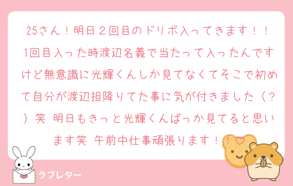 25さん！明日２回目のドリボ入ってきます！！1回目入った時渡辺名義で当たって入ったんですけど無意識に光輝くんしか見てなくてそこで初めて自分が渡辺担降りてた事に気が付きました（？）笑 明日もきっと光輝くんばっか見てると思います笑 午前中仕事頑張ります！！