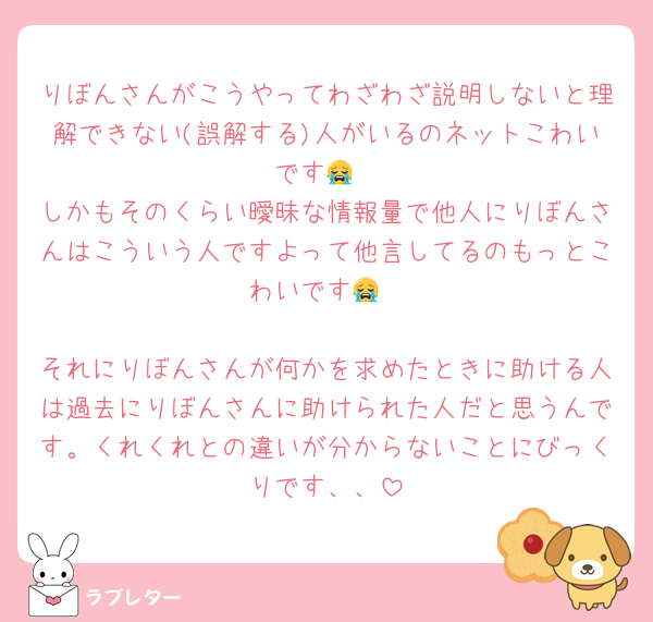 りぼんさんがこうやってわざわざ説明しないと理解できない(誤解する)人がいるのネットこわいです😭
しかもそのくらい曖昧な情報量で他人にりぼんさんはこういう人ですよって他言してるのもっとこわいです😭

それにりぼんさんが何かを求めたときに助ける人は過去にりぼんさんに助けられた人だと思うんです。くれくれとの違いが分からないことにびっくりです、、