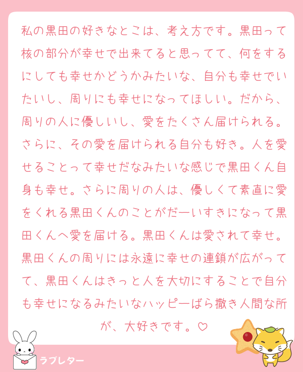 私の黒田の好きなとこは、考え方です。黒田って核の部分が幸せで出来てると思ってて、何をするにしても幸せかどうかみたいな、自分も幸せでいたいし、周りにも幸せになってほしい。だから、周りの人に優しいし、愛をたくさん届けられる。さらに、その愛を届けられる自分も好き。人を愛せることって幸せだなみたいな感じで黒田くん自身も幸せ。さらに周りの人は、優しくて素直に愛をくれる黒田くんのことがだーいすきになって黒田くんへ愛を届ける。黒田くんは愛されて幸せ。黒田くんの周りには永遠に幸せの連鎖が広がってて、黒田くんはきっと人を大切にすることで自分も幸せになるみたいなハッピーばら撒き人間な所が、大好きです。