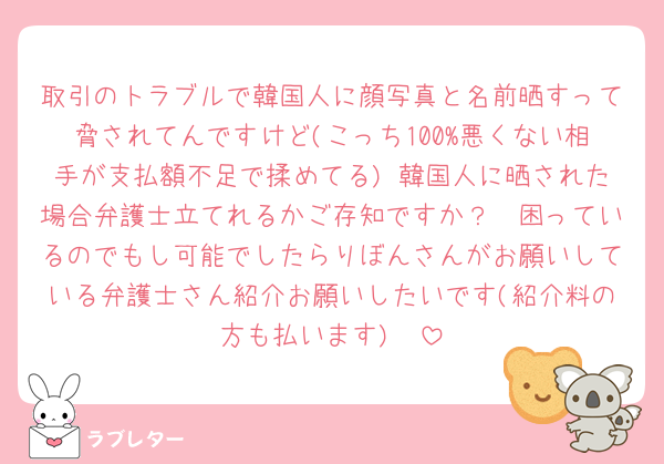 取引のトラブルで韓国人に顔写真と名前晒すって脅されてんですけど(こっち100%悪くない相手が支払額不足で揉めてる) 韓国人に晒された場合弁護士立てれるかご存知ですか？🥲困っているのでもし可能でしたらりぼんさんがお願いしている弁護士さん紹介お願いしたいです(紹介料の方も払います)🥲