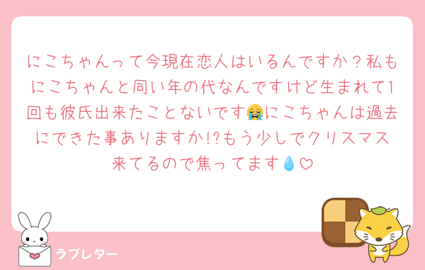 にこちゃんって今現在恋人はいるんですか？私もにこちゃんと同い年の代なんですけど生まれて1回も彼氏出来たことないです😭にこちゃんは過去にできた事ありますか!?もう少しでクリスマス来てるので焦ってます💧‬