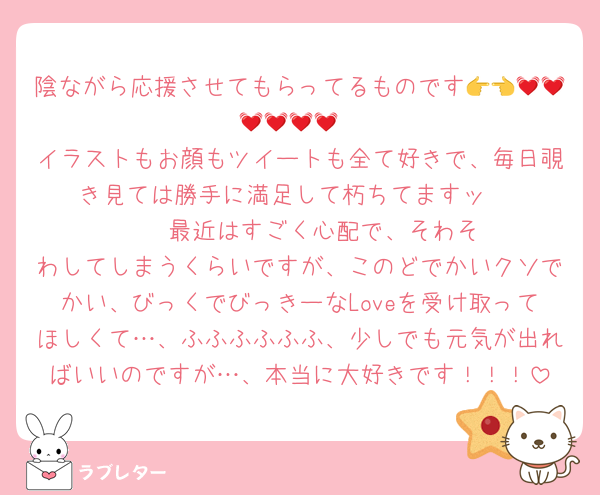 陰ながら応援させてもらってるものです👉👈💓💓💓💓💓💓
イラストもお顔もツイートも全て好きで、毎日覗き見ては勝手に満足して朽ちてますッ‼️‼️‼️‼️‼️‼️‼️最近はすごく心配で、そわそわしてしまうくらいですが、このどでかいクソでかい、びっくでびっきーなLoveを受け取ってほしくて…、ふふふふふふ、少しでも元気が出ればいいのですが…、本当に大好きです！！！