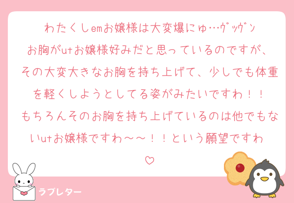 わたくしemお嬢様は大変爆にゅ…ｳﾞｯｳﾞﾝお胸がutお嬢様好みだと思っているのですが、その大変大きなお胸を持ち上げて、少しでも体重を軽くしようとしてる姿がみたいですわ！！
もちろんそのお胸を持ち上げているのは他でもないutお嬢様ですわ～～！！という願望ですわ♡
