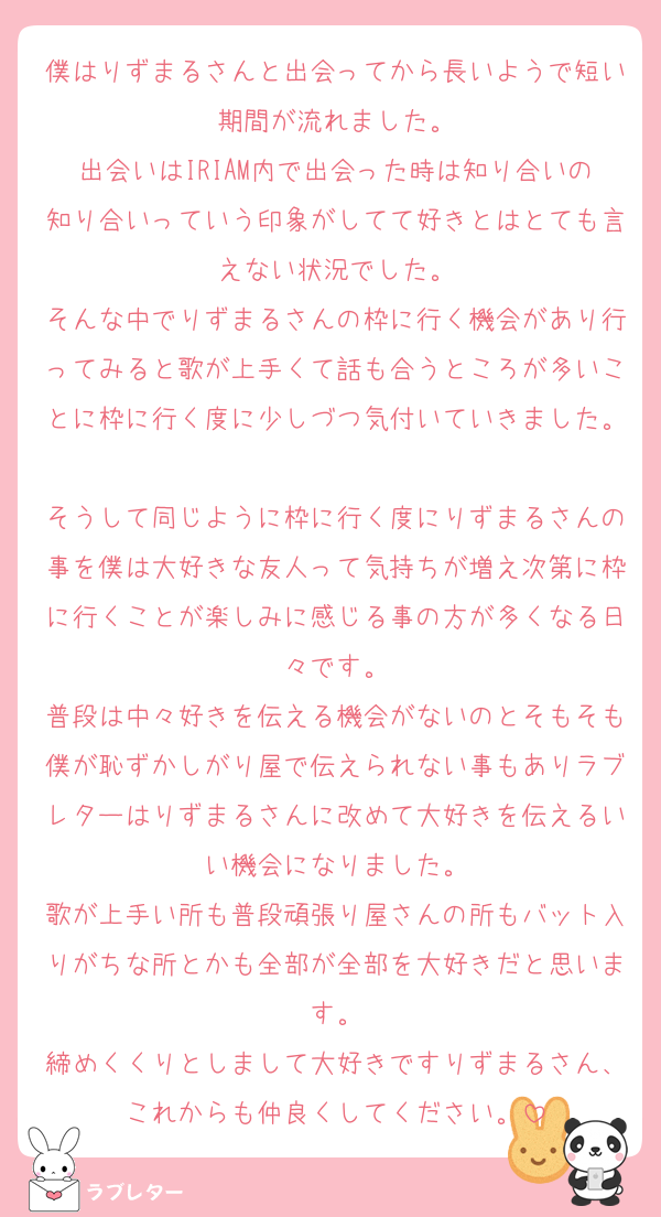 僕はりずまるさんと出会ってから長いようで短い期間が流れました。
出会いはIRIAM内で出会った時は知り合いの知り合いっていう印象がしてて好きとはとても言えない状況でした。
そんな中でりずまるさんの枠に行く機会があり行ってみると歌が上手くて話も合うところが多いことに枠に行く度に少しづつ気付いていきました。
そうして同じように枠に行く度にりずまるさんの事を僕は大好きな友人って気持ちが増え次第に枠に行くことが楽しみに感じる事の方が多くなる日々です。
普段は中々好きを伝える機会がないのとそもそも僕が恥ずかしがり屋で伝えられない事もありラブレターはりずまるさんに改めて大好きを伝えるいい機会になりました。
歌が上手い所も普段頑張り屋さんの所もバット入りがちな所とかも全部が全部を大好きだと思います。
締めくくりとしまして大好きですりずまるさん、これからも仲良くしてください。