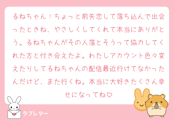 るねちゃん！ちょっと前失恋して落ち込んで出会ったときね、やさしくしてくれて本当にありがとう。るねちゃんがその人落とそうって協力してくれた方と付き合えたよ。わたしアカウント色々変えたりしてるねちゃんの配信最近行けてなかったんだけど、また行くね。本当に大好きたくさん幸せになってね