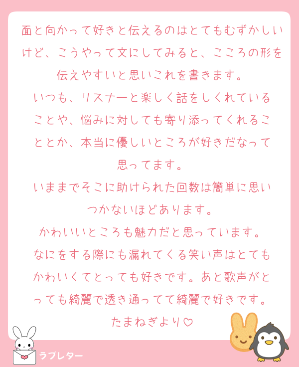 面と向かって好きと伝えるのはとてもむずかしいけど、こうやって文にしてみると、こころの形を伝えやすいと思いこれを書きます。
いつも、リスナーと楽しく話をしくれている
ことや、悩みに対しても寄り添ってくれるこ
ととか、本当に優しいところが好きだなって
思ってます。
いままでそこに助けられた回数は簡単に思い
つかないほどあります。
かわいいところも魅力だと思っています。
なにをする際にも漏れてくる笑い声はとても
かわいくてとっても好きです。あと歌声がと
っても綺麗で透き通ってて綺麗で好きです。
たまねぎより