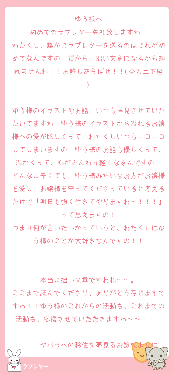 ゆう様へ
初めてのラブレター失礼致しますわ！
わたくし、誰かにラブレターを送るのはこれが初めてなんですの！だから、拙い文章になるかも知れませんわ！！お許しあそばせ！！(全力土下座)

ゆう様のイラストやお話、いつも拝見させていただいてますわ！ゆう様のイラストから溢れるお嬢様への愛が眩しくって、わたくしいつもニコニコしてしまいますの！ゆう様のお話も優しくって、温かくって、心がふんわり軽くなるんですの！
どんなに辛くても、ゆう様みたいなお方がお嬢様を愛し、お嬢様を守ってくださっていると考えるだけで「明日も強く生きてやりますわ～！！！」って思えますの！
つまり何が言いたいかっていうと、わたくしはゆう様のことが大好きなんですの！！


本当に拙い文章ですわね……。
ここまで読んでくださり、ありがとう存じますですわ！！ゆう様のこれからの活動も、これまでの活動も、応援させていただきますわ～～！！！

　　　ヤバ市への移住を夢見るお嬢様より