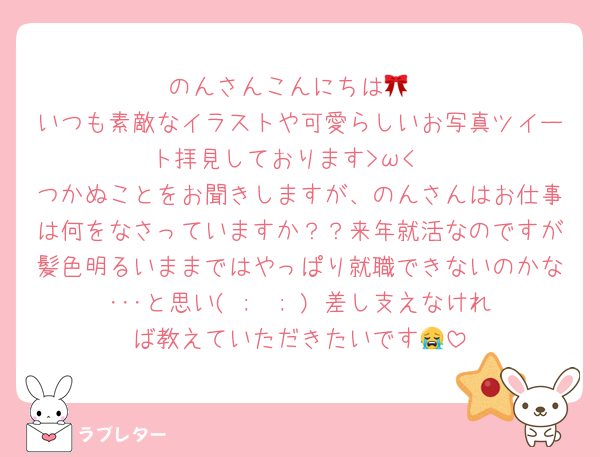 のんさんこんにちは🎀
いつも素敵なイラストや可愛らしいお写真ツイート拝見しております>ω<♡
つかぬことをお聞きしますが、のんさんはお仕事は何をなさっていますか？？来年就活なのですが髪色明るいままではやっぱり就職できないのかな･･･と思い( ;  ; ) 差し支えなければ教えていただきたいです😭