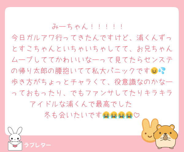 みーちゃん！！！！！
今日ガルアワ行ってきたんですけど、浦くんずっとすこちゃんといちゃいちゃしてて、お兄ちゃんムーブしててかわいいなーって見てたらセンステの帰り太郎の腰抱いてて私大パニックです😖💦
歩き方がちょっとチャラくて、役意識なのかなーっておもったり、でもファンサしてたりキラキラアイドルな浦くんで最高でした🫶🏻
冬も会いたいです😭😭😭😭