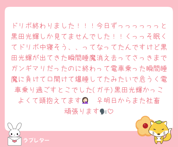 ドリボ終わりました！！！今日ずっっっっっっと黒田光輝しか見てませんでした！！くっっそ眠くてドリボ中寝そう、、ってなってたんですけど黒田光輝が出てきた瞬間睡魔消え去ってさっきまでガンギマリだったのに終わって電車乗った瞬間睡魔に負けて口開けて爆睡してたみたいで危うく電車乗り過ごすとこでした(ガチ)黒田光輝かっこよくて頭抱えてます🤦🏻‍♀️明日からまた社畜頑張ります🗣