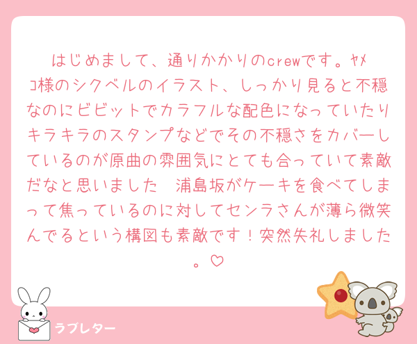 はじめまして、通りかかりのcrewです。ﾔﾒｺ様のシクベルのイラスト、しっかり見ると不穏なのにビビットでカラフルな配色になっていたりキラキラのスタンプなどでその不穏さをカバーしているのが原曲の雰囲気にとても合っていて素敵だなと思いました🥹浦島坂がケーキを食べてしまって焦っているのに対してセンラさんが薄ら微笑んでるという構図も素敵です！突然失礼しました。