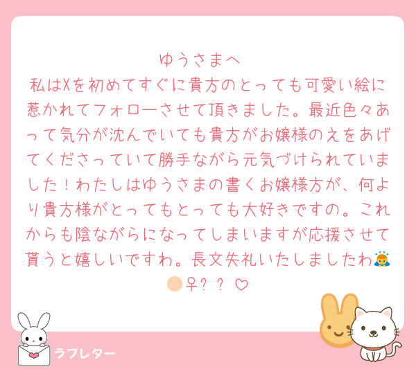 ゆうさまへ
私はXを初めてすぐに貴方のとっても可愛い絵に惹かれてフォローさせて頂きました。最近色々あって気分が沈んでいても貴方がお嬢様のえをあげてくださっていて勝手ながら元気づけられていました！わたしはゆうさまの書くお嬢様方が、何より貴方様がとってもとっても大好きですの。これからも陰ながらになってしまいますが応援させて貰うと嬉しいですわ。長文失礼いたしましたわ🙇🏻‍♀️⸒⸒