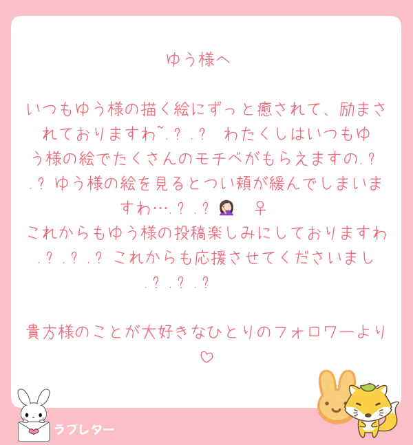 ゆう様へ

いつもゆう様の描く絵にずっと癒されて、励まされておりますわ~.ᐟ.ᐟ♡わたくしはいつもゆう様の絵でたくさんのモチベがもらえますの.ᐟ.ᐟゆう様の絵を見るとつい頬が緩んでしまいますわ….ᐟ.ᐟ🤦🏻‍♀️♡
これからもゆう様の投稿楽しみにしておりますわ.ᐟ.ᐟ.ᐟこれからも応援させてくださいまし.ᐟ.ᐟ.ᐟ🫶🏻

貴方様のことが大好きなひとりのフォロワーより