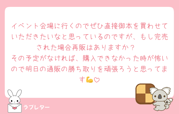 イベント会場に行くのでぜひ直接御本を買わせていただきたいなと思っているのですが、もし完売された場合再販はありますか？
その予定がなければ、購入できなかった時が怖いので明日の通販の勝ち取りを頑張ろうと思ってます💪