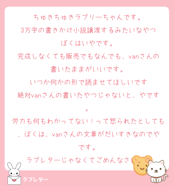 ちゅきちゅきラブリーちゃんです。
3万字の書きかけ小説譲渡するみたいなやつ
ぼくはいやです。
完成しなくても販売でもなんでも、vanさんの書いたままがいいです。
いつか何かの形で読ませてほしいです
絶対vanさんの書いたやつじゃないと、やです。
労力も何もわかってない！って怒られたとしても、ぼくは、vanさんの文章がだいすきなのでやです。
ラブレターじゃなくてごめんなさい。