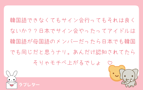 韓国語できなくてもサイン会行ってもそれは良くないか？？日本でサイン会やったってアイドルは韓国語が母国語のメンバーだったら日本でも韓国でも同じだと思うナリ。あんだけ認知されてたらそりゃモチベ上がるでしょ〜