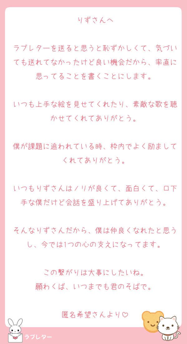 りずさんへ

ラブレターを送ると思うと恥ずかしくて、気づいても送れてなかったけど良い機会だから、率直に思ってることを書くことにします。

いつも上手な絵を見せてくれたり、素敵な歌を聴かせてくれてありがとう。

僕が課題に追われている時、枠内でよく励ましてくれてありがとう。

いつもりずさんはノリが良くて、面白くて、口下手な僕だけど会話を盛り上げてありがとう。

そんなりずさんだから、僕は仲良くなれたと思うし、今では1つの心の支えになってます。

この繋がりは大事にしたいね。
願わくば、いつまでも君のそばで。

匿名希望さんより