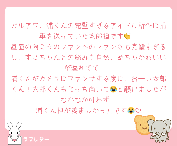 ガルアワ、浦くんの完璧すぎるアイドル所作に拍車を送っていた太郎担です👏
画面の向こうのファンへのファンさも完璧すぎるし、すこちゃんとの絡みも自然、めちゃかわいいが溢れてて🥹
浦くんがカメラにファンサする度に、おーぃ太郎くん！太郎くんもこっち向いて😂と願いましたがなかなか叶わず
浦くん担が羨ましかったです😂