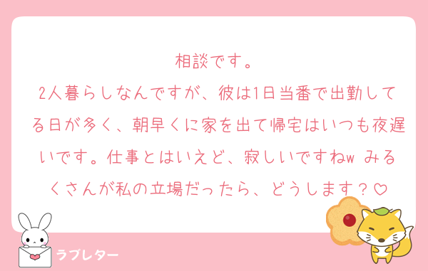 相談です。
2人暮らしなんですが、彼は1日当番で出勤してる日が多く、朝早くに家を出て帰宅はいつも夜遅いです。仕事とはいえど、寂しいですねw みるくさんが私の立場だったら、どうします？
