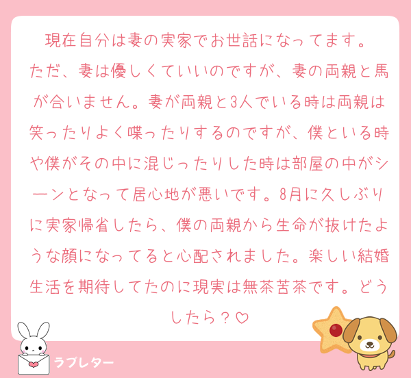 現在自分は妻の実家でお世話になってます。
ただ、妻は優しくていいのですが、妻の両親と馬が合いません。妻が両親と3人でいる時は両親は笑ったりよく喋ったりするのですが、僕といる時や僕がその中に混じったりした時は部屋の中がシーンとなって居心地が悪いです。8月に久しぶりに実家帰省したら、僕の両親から生命が抜けたような顔になってると心配されました。楽しい結婚生活を期待してたのに現実は無茶苦茶です。どうしたら？