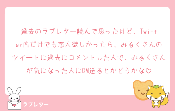 過去のラブレター読んで思ったけど、Twitter内だけでも恋人欲しかったら、みるくさんのツイートに過去にコメントした人で、みるくさんが気になった人にDM送るとかどうかな