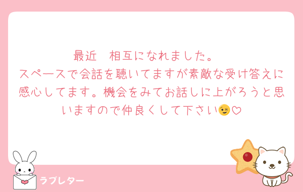 最近　相互になれました。
スペースで会話を聴いてますが素敵な受け答えに感心してます。機会をみてお話しに上がろうと思いますので仲良くして下さい😉