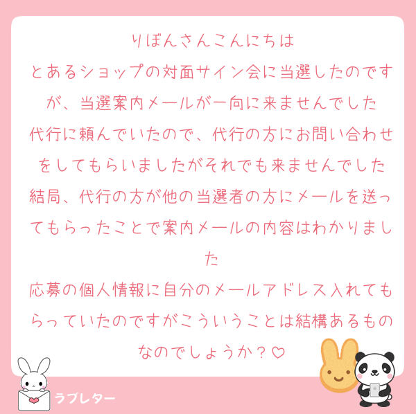 りぼんさんこんにちは
とあるショップの対面サイン会に当選したのですが、当選案内メールが一向に来ませんでした
代行に頼んでいたので、代行の方にお問い合わせをしてもらいましたがそれでも来ませんでした
結局、代行の方が他の当選者の方にメールを送ってもらったことで案内メールの内容はわかりました
応募の個人情報に自分のメールアドレス入れてもらっていたのですがこういうことは結構あるものなのでしょうか？