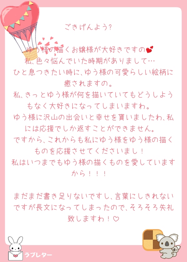 ごきげんよう✨️

ゆう様の描くお嬢様が大好きですの💕
私､色々悩んでいた時期がありまして…
ひと息つきたい時に､ゆう様の可愛らしい絵柄に癒されますの。
私､きっとゆう様が何を描いていてもどうしようもなく大好きになってしまいますわ。
ゆう様に沢山の出会いと幸せを貰いましたわ､私には応援でしか返すことができません｡
ですから､これからも私にゆう様をゆう様の描くものを応援させてくださいまし！
私はいつまでもゆう様の描くものを愛していますから！！！

まだまだ書き足りないですし､言葉にしきれないですが長文になってしまったので､そろそろ失礼致しますわ！