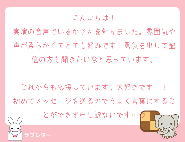 こんにちは！
実演の音声でいるかさんを知りました。雰囲気や声が柔らかくてとても好みです！勇気を出して配信の方も聞きたいなと思っています。

これからも応援しています。大好きです！！
初めてメッセージを送るのでうまく言葉にすることができず申し訳ないです…