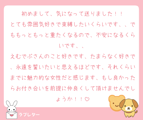 初めまして、気になって送りました！！
とても雰囲気好きで束縛したいくらいです、、でももっともっと重たくなるので、不安になるくらいです、、
えむでぶさんのこと好きです、たまらなく好きで、永遠を誓いたいと思えるほどです、それくらいまでに魅力的な女性だと感じます、もし良かったらお付き合いを前提に仲良くして頂けませんでしょうか！！
