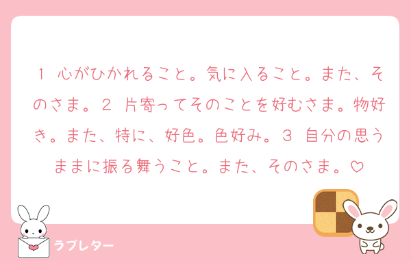 １ 心がひかれること。気に入ること。また、そのさま。２ 片寄ってそのことを好むさま。物好き。また、特に、好色。色好み。３ 自分の思うままに振る舞うこと。また、そのさま。