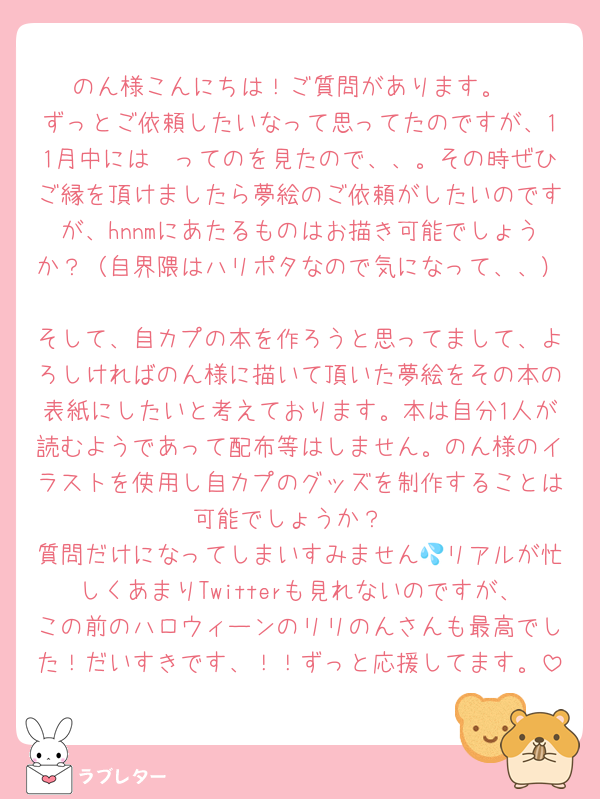 のん様こんにちは！ご質問があります。
ずっとご依頼したいなって思ってたのですが、11月中には〜ってのを見たので、、。その時ぜひご縁を頂けましたら夢絵のご依頼がしたいのですが、hnnmにあたるものはお描き可能でしょうか？（自界隈はハリポタなので気になって、、）
そして、自カプの本を作ろうと思ってまして、よろしければのん様に描いて頂いた夢絵をその本の表紙にしたいと考えております。本は自分1人が読むようであって配布等はしません。のん様のイラストを使用し自カプのグッズを制作することは可能でしょうか？
質問だけになってしまいすみません💦リアルが忙しくあまりTwitterも見れないのですが、この前のハロウィーンのリリのんさんも最高でした！だいすきです、！！ずっと応援してます。
