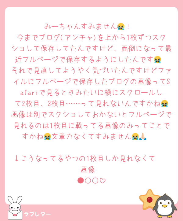 みーちゃんすみません😭！
今までブログ(アンチャ)を上から1枚ずつスクショして保存してたんですけど、面倒になって最近フルページで保存するようにしたんです😭
それで見直してようやく気づいたんですけどファイルにフルページで保存したブログの画像ってSafariで見るときみたいに横にスクロールして2枚目、3枚目……って見れないんですかね😭画像は別でスクショしておかないとフルページで見れるのは1枚目に載ってる画像のみってことですかね😭文章力なくてすみません😭🙏🏻

↓こうなってるやつの1枚目しか見れなくて🥲
画像
●○○