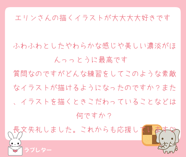 エリンさんの描くイラストが大大大大好きです♡
ふわふわとしたやわらかな感じや美しい濃淡がほんっっとうに最高です♡♡
質問なのですがどんな練習をしてこのような素敵なイラストが描けるようになったのですか？また、イラストを描くときこだわっていることなどは何ですか？
長文失礼しました。これからも応援しています