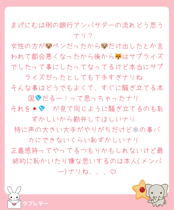 まげにむは例の銀行アンバサダーの流れどう思うナリ？
女性の方が🐶ペンだったから🐶だけ出したとか言われて都合悪くなったから後から🦊はサプライズでしたって事にしたってなってるけど本当にサプライズだったとしても下手すぎナリね
そんな事はどうでもよくて、すぐに騒ぎ立てる本国💎だるー！って思っちゃったナリ
それを🇯🇵💎が見て同じように騒ぎ立てるのも恥ずかしいから勘弁してほしいナリ
特に声の大きい大手がやりがちだけど🕸️の事バカにできないくらい恥ずかしいナリ
正義感持ってやってるつもりかもしれないけど最終的に恥かいたり嫌な思いするのは本人(メンバー)ナリね、、、