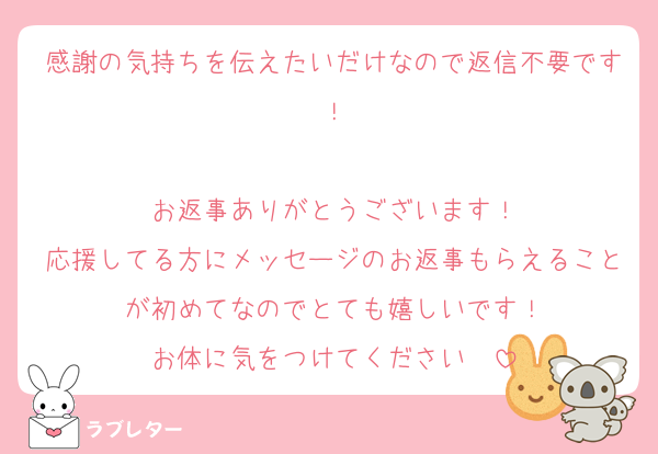 感謝の気持ちを伝えたいだけなので返信不要です！

お返事ありがとうございます！
応援してる方にメッセージのお返事もらえることが初めてなのでとても嬉しいです！
お体に気をつけてください〜