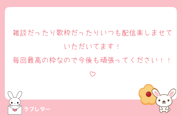 雑談だったり歌枠だったりいつも配信楽しませていただいてます！
毎回最高の枠なので今後も頑張ってください！！