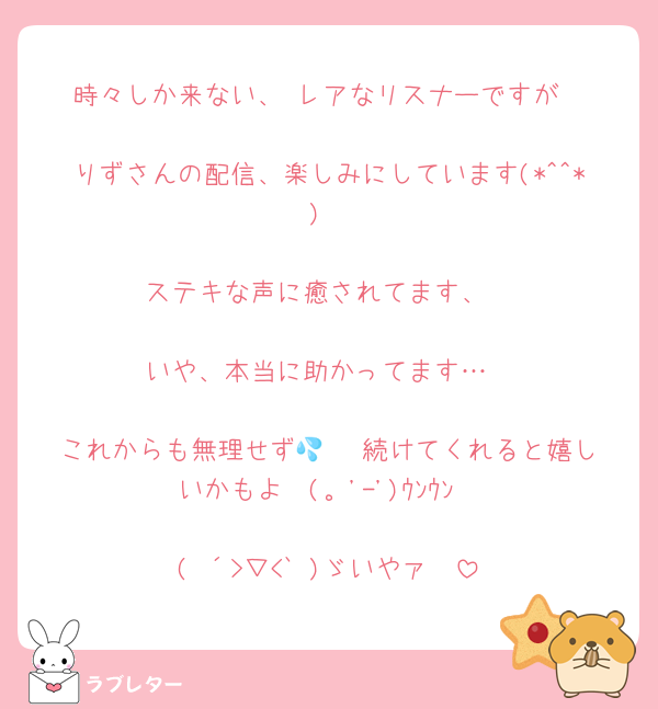 時々しか来ない、 レアなリスナーですが

りずさんの配信、楽しみにしています(*^^*)

ステキな声に癒されてます、

いや、本当に助かってます…

これからも無理せず💦   続けてくれると嬉しいかもよ  (。'-')ｳﾝｳﾝ

( ´>▽<` )ゞいやァ〜